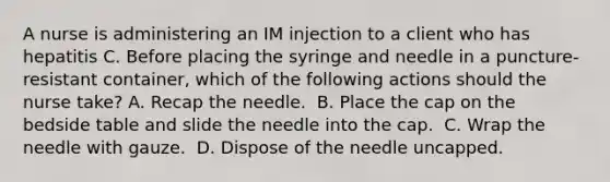 A nurse is administering an IM injection to a client who has hepatitis C. Before placing the syringe and needle in a puncture-resistant container, which of the following actions should the nurse take?​ A. Recap the needle. ​ B. Place the cap on the bedside table and slide the needle into the cap. ​ C. Wrap the needle with gauze. ​ D. Dispose of the needle uncapped. ​