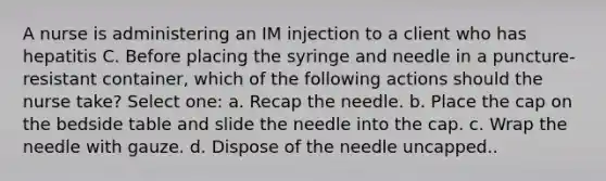 A nurse is administering an IM injection to a client who has hepatitis C. Before placing the syringe and needle in a puncture-resistant container, which of the following actions should the nurse take? Select one: a. Recap the needle. b. Place the cap on the bedside table and slide the needle into the cap. c. Wrap the needle with gauze. d. Dispose of the needle uncapped..