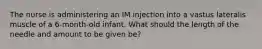 The nurse is administering an IM injection into a vastus lateralis muscle of a 6-month-old infant. What should the length of the needle and amount to be given be?