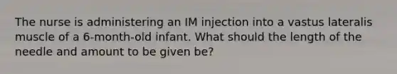 The nurse is administering an IM injection into a vastus lateralis muscle of a 6-month-old infant. What should the length of the needle and amount to be given be?