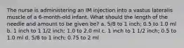 The nurse is administering an IM injection into a vastus lateralis muscle of a 6-month-old infant. What should the length of the needle and amount to be given be? a. 5/8 to 1 inch; 0.5 to 1.0 ml b. 1 inch to 1 1/2 inch; 1.0 to 2.0 ml c. 1 inch to 1 1/2 inch; 0.5 to 1.0 ml d. 5/8 to 1 inch; 0.75 to 2 ml