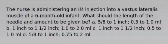 The nurse is administering an IM injection into a vastus lateralis muscle of a 6-month-old infant. What should the length of the needle and amount to be given be? a. 5/8 to 1 inch; 0.5 to 1.0 ml b. 1 inch to 1 1/2 inch; 1.0 to 2.0 ml c. 1 inch to 1 1/2 inch; 0.5 to 1.0 ml d. 5/8 to 1 inch; 0.75 to 2 ml