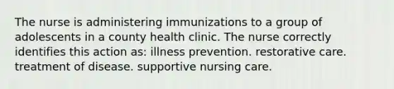 The nurse is administering immunizations to a group of adolescents in a county health clinic. The nurse correctly identifies this action as: illness prevention. restorative care. treatment of disease. supportive nursing care.