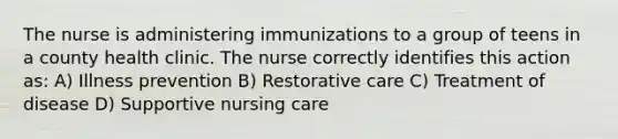 The nurse is administering immunizations to a group of teens in a county health clinic. The nurse correctly identifies this action as: A) Illness prevention B) Restorative care C) Treatment of disease D) Supportive nursing care