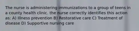 The nurse is administering immunizations to a group of teens in a county health clinic. the nurse correctly identifies this action as: A) Illness prevention B) Restorative care C) Treatment of disease D) Supportive nursing care