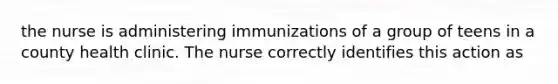 the nurse is administering immunizations of a group of teens in a county health clinic. The nurse correctly identifies this action as