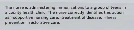 The nurse is administering immunizations to a group of teens in a county health clinic. The nurse correctly identifies this action as: -supportive nursing care. -treatment of disease. -illness prevention. -restorative care.