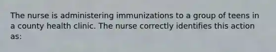 The nurse is administering immunizations to a group of teens in a county health clinic. The nurse correctly identifies this action as: