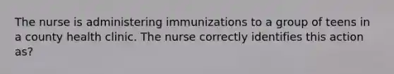 The nurse is administering immunizations to a group of teens in a county health clinic. The nurse correctly identifies this action as?