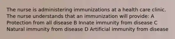 The nurse is administering immunizations at a health care clinic. The nurse understands that an immunization will provide: A Protection from all disease B Innate immunity from disease C Natural immunity from disease D Artificial immunity from disease