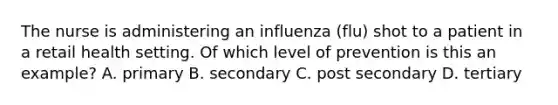 The nurse is administering an influenza (flu) shot to a patient in a retail health setting. Of which level of prevention is this an example? A. primary B. secondary C. post secondary D. tertiary