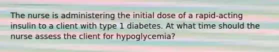 The nurse is administering the initial dose of a rapid-acting insulin to a client with type 1 diabetes. At what time should the nurse assess the client for hypoglycemia?