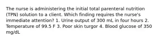 The nurse is administering the initial total parenteral nutrition (TPN) solution to a client. Which finding requires the nurse's immediate attention? 1. Urine output of 300 mL in four hours 2. Temperature of 99.5 F 3. Poor skin turgor 4. Blood glucose of 350 mg/dL