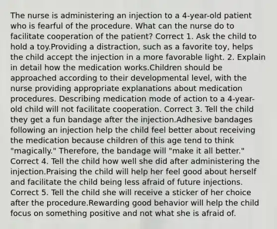 The nurse is administering an injection to a 4-year-old patient who is fearful of the procedure. What can the nurse do to facilitate cooperation of the patient? Correct 1. Ask the child to hold a toy.Providing a distraction, such as a favorite toy, helps the child accept the injection in a more favorable light. 2. Explain in detail how the medication works.Children should be approached according to their developmental level, with the nurse providing appropriate explanations about medication procedures. Describing medication mode of action to a 4-year-old child will not facilitate cooperation. Correct 3. Tell the child they get a fun bandage after the injection.Adhesive bandages following an injection help the child feel better about receiving the medication because children of this age tend to think "magically." Therefore, the bandage will "make it all better." Correct 4. Tell the child how well she did after administering the injection.Praising the child will help her feel good about herself and facilitate the child being less afraid of future injections. Correct 5. Tell the child she will receive a sticker of her choice after the procedure.Rewarding good behavior will help the child focus on something positive and not what she is afraid of.