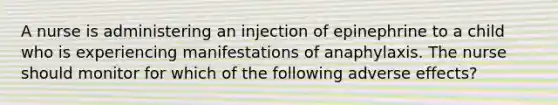 A nurse is administering an injection of epinephrine to a child who is experiencing manifestations of anaphylaxis. The nurse should monitor for which of the following adverse effects?