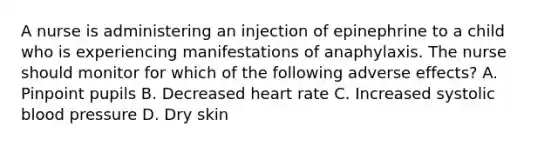 A nurse is administering an injection of epinephrine to a child who is experiencing manifestations of anaphylaxis. The nurse should monitor for which of the following adverse effects? A. Pinpoint pupils B. Decreased heart rate C. Increased systolic <a href='https://www.questionai.com/knowledge/kD0HacyPBr-blood-pressure' class='anchor-knowledge'>blood pressure</a> D. Dry skin