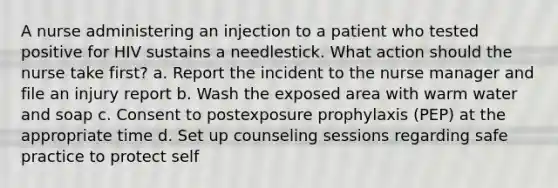 A nurse administering an injection to a patient who tested positive for HIV sustains a needlestick. What action should the nurse take first? a. Report the incident to the nurse manager and file an injury report b. Wash the exposed area with warm water and soap c. Consent to postexposure prophylaxis (PEP) at the appropriate time d. Set up counseling sessions regarding safe practice to protect self