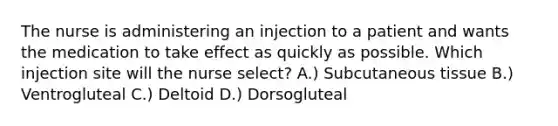 The nurse is administering an injection to a patient and wants the medication to take effect as quickly as possible. Which injection site will the nurse select? A.) Subcutaneous tissue B.) Ventrogluteal C.) Deltoid D.) Dorsogluteal