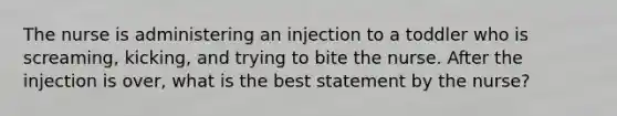 The nurse is administering an injection to a toddler who is screaming, kicking, and trying to bite the nurse. After the injection is over, what is the best statement by the nurse?