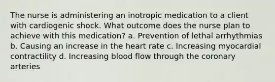 The nurse is administering an inotropic medication to a client with cardiogenic shock. What outcome does the nurse plan to achieve with this medication? a. Prevention of lethal arrhythmias b. Causing an increase in the heart rate c. Increasing myocardial contractility d. Increasing blood flow through the coronary arteries