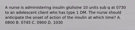 A nurse is administering insulin glulisine 10 units sub q at 0730 to an adolescent client who has type 1 DM. The nurse should anticipate the onset of action of the insulin at which time? A. 0800 B. 0745 C. 0900 D. 1030