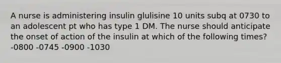 A nurse is administering insulin glulisine 10 units subq at 0730 to an adolescent pt who has type 1 DM. The nurse should anticipate the onset of action of the insulin at which of the following times? -0800 -0745 -0900 -1030