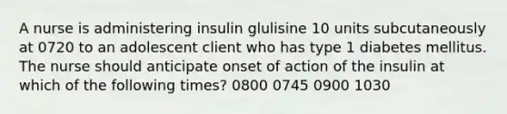 A nurse is administering insulin glulisine 10 units subcutaneously at 0720 to an adolescent client who has type 1 diabetes mellitus. The nurse should anticipate onset of action of the insulin at which of the following times? 0800 0745 0900 1030