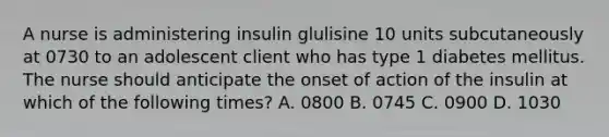 A nurse is administering insulin glulisine 10 units subcutaneously at 0730 to an adolescent client who has type 1 diabetes mellitus. The nurse should anticipate the onset of action of the insulin at which of the following times? A. 0800 B. 0745 C. 0900 D. 1030