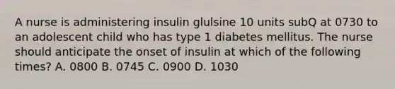 A nurse is administering insulin glulsine 10 units subQ at 0730 to an adolescent child who has type 1 diabetes mellitus. The nurse should anticipate the onset of insulin at which of the following times? A. 0800 B. 0745 C. 0900 D. 1030