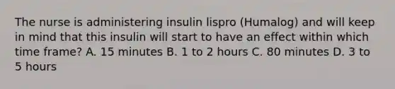 The nurse is administering insulin lispro (Humalog) and will keep in mind that this insulin will start to have an effect within which time frame? A. 15 minutes B. 1 to 2 hours C. 80 minutes D. 3 to 5 hours