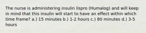 The nurse is administering insulin lispro (Humalog) and will keep in mind that this insulin will start to have an effect within which time frame? a.) 15 minutes b.) 1-2 hours c.) 80 minutes d.) 3-5 hours