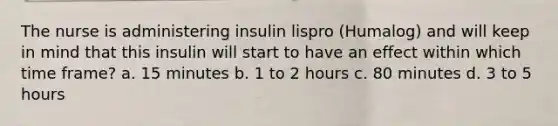 The nurse is administering insulin lispro (Humalog) and will keep in mind that this insulin will start to have an effect within which time frame? a. 15 minutes b. 1 to 2 hours c. 80 minutes d. 3 to 5 hours