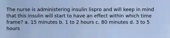 The nurse is administering insulin lispro and will keep in mind that this insulin will start to have an effect within which time frame? a. 15 minutes b. 1 to 2 hours c. 80 minutes d. 3 to 5 hours