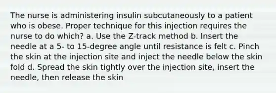 The nurse is administering insulin subcutaneously to a patient who is obese. Proper technique for this injection requires the nurse to do which? a. Use the Z-track method b. Insert the needle at a 5- to 15-degree angle until resistance is felt c. Pinch the skin at the injection site and inject the needle below the skin fold d. Spread the skin tightly over the injection site, insert the needle, then release the skin