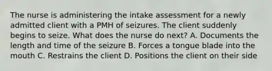 The nurse is administering the intake assessment for a newly admitted client with a PMH of seizures. The client suddenly begins to seize. What does the nurse do next? A. Documents the length and time of the seizure B. Forces a tongue blade into the mouth C. Restrains the client D. Positions the client on their side