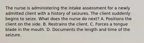 The nurse is administering the intake assessment for a newly admitted client with a history of seizures. The client suddenly begins to seize. What does the nurse do next? A. Positions the client on the side. B. Restrains the client. C. Forces a tongue blade in the mouth. D. Documents the length and time of the seizure.