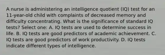 A nurse is administering an intelligence quotient (IQ) test for an 11-year-old child with complaints of decreased memory and difficulty concentrating. What is the significance of standard IQ tests? Select one: A. IQ tests are used to determine success in life. B. IQ tests are good predictors of academic achievement. C. IQ tests are good predictors of work productivity. D. IQ tests indicate different types of intelligence.