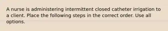 A nurse is administering intermittent closed catheter irrigation to a client. Place the following steps in the correct order. Use all options.