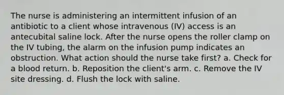 The nurse is administering an intermittent infusion of an antibiotic to a client whose intravenous (IV) access is an antecubital saline lock. After the nurse opens the roller clamp on the IV tubing, the alarm on the infusion pump indicates an obstruction. What action should the nurse take first? a. Check for a blood return. b. Reposition the client's arm. c. Remove the IV site dressing. d. Flush the lock with saline.