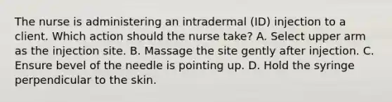 The nurse is administering an intradermal (ID) injection to a client. Which action should the nurse take? A. Select upper arm as the injection site. B. Massage the site gently after injection. C. Ensure bevel of the needle is pointing up. D. Hold the syringe perpendicular to the skin.