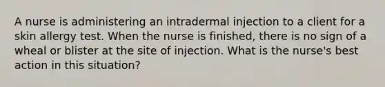 A nurse is administering an intradermal injection to a client for a skin allergy test. When the nurse is finished, there is no sign of a wheal or blister at the site of injection. What is the nurse's best action in this situation?