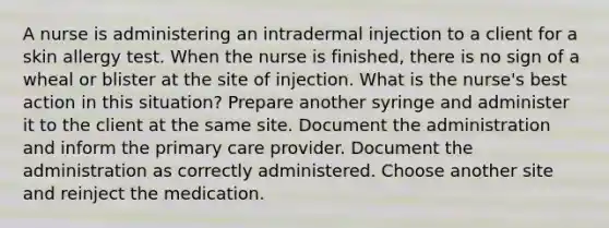 A nurse is administering an intradermal injection to a client for a skin allergy test. When the nurse is finished, there is no sign of a wheal or blister at the site of injection. What is the nurse's best action in this situation? Prepare another syringe and administer it to the client at the same site. Document the administration and inform the primary care provider. Document the administration as correctly administered. Choose another site and reinject the medication.