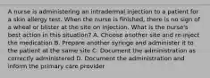 A nurse is administering an intradermal injection to a patient for a skin allergy test. When the nurse is finished, there is no sign of a wheal or blister at the site on injection. What is the nurse's best action in this situation? A. Choose another site and re-inject the medication B. Prepare another syringe and administer it to the patient at the same site C. Document the administration as correctly administered D. Document the administration and inform the primary care provider