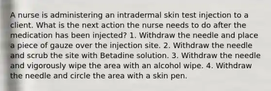 A nurse is administering an intradermal skin test injection to a client. What is the next action the nurse needs to do after the medication has been injected? 1. Withdraw the needle and place a piece of gauze over the injection site. 2. Withdraw the needle and scrub the site with Betadine solution. 3. Withdraw the needle and vigorously wipe the area with an alcohol wipe. 4. Withdraw the needle and circle the area with a skin pen.