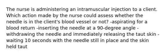 The nurse is administering an intramuscular injection to a client. Which action made by the nurse could assess whether the needle is in the client's blood vessel or not? -aspirating for a blood return -inserting the needle at a 90-degree angle -withdrawing the needle and immediately releasing the taut skin -waiting 10 seconds with the needle still in place and the skin held taut