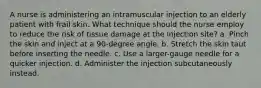 A nurse is administering an intramuscular injection to an elderly patient with frail skin. What technique should the nurse employ to reduce the risk of tissue damage at the injection site? a. Pinch the skin and inject at a 90-degree angle. b. Stretch the skin taut before inserting the needle. c. Use a larger-gauge needle for a quicker injection. d. Administer the injection subcutaneously instead.