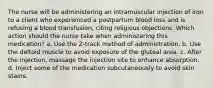 The nurse will be administering an intramuscular injection of iron to a client who experienced a postpartum blood loss and is refusing a blood transfusion, citing religious objections. Which action should the nurse take when administering this medication? a. Use the Z-track method of administration. b. Use the deltoid muscle to avoid exposure of the gluteal area. c. After the injection, massage the injection site to enhance absorption. d. Inject some of the medication subcutaneously to avoid skin stains.