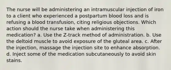 The nurse will be administering an intramuscular injection of iron to a client who experienced a postpartum blood loss and is refusing a blood transfusion, citing religious objections. Which action should the nurse take when administering this medication? a. Use the Z-track method of administration. b. Use the deltoid muscle to avoid exposure of the gluteal area. c. After the injection, massage the injection site to enhance absorption. d. Inject some of the medication subcutaneously to avoid skin stains.