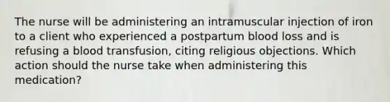 The nurse will be administering an intramuscular injection of iron to a client who experienced a postpartum blood loss and is refusing a blood transfusion, citing religious objections. Which action should the nurse take when administering this medication?