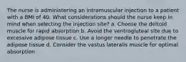 The nurse is administering an intramuscular injection to a patient with a BMI of 40. What considerations should the nurse keep in mind when selecting the injection site? a. Choose the deltoid muscle for rapid absorption b. Avoid the ventrogluteal site due to excessive adipose tissue c. Use a longer needle to penetrate the adipose tissue d. Consider the vastus lateralis muscle for optimal absorption